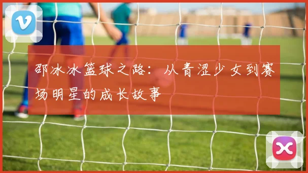 邵冰冰篮球之路：从青涩少女到赛场明星的成长故事