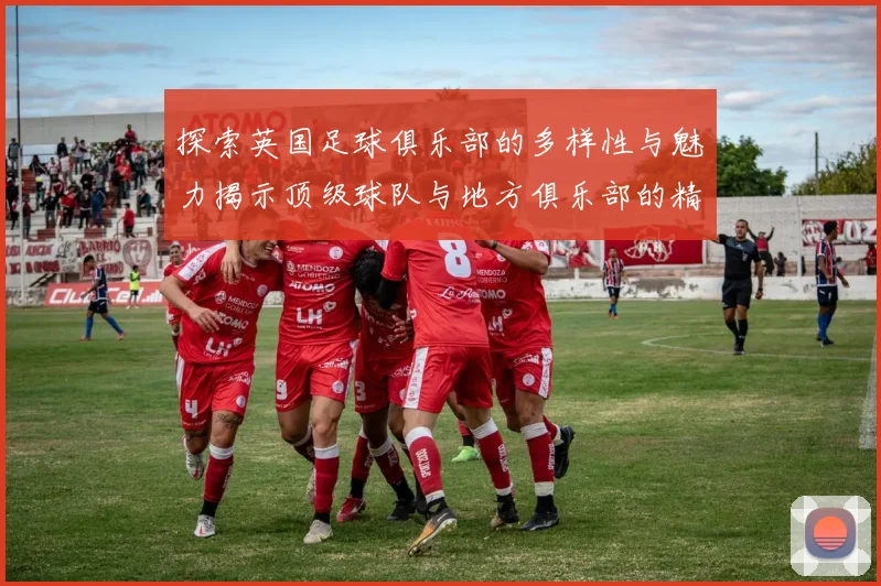 探索英国足球俱乐部的多样性与魅力揭示顶级球队与地方俱乐部的精彩故事