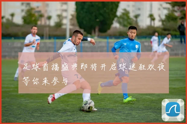 足球首播盛典即将开启球迷狂欢夜等你来参与