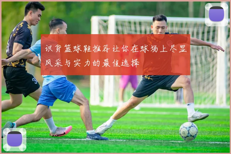 识货篮球鞋推荐让你在球场上尽显风采与实力的最佳选择