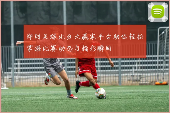 即时足球比分大赢家平台助你轻松掌握比赛动态与精彩瞬间