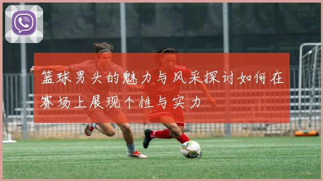 篮球男头的魅力与风采探讨如何在赛场上展现个性与实力